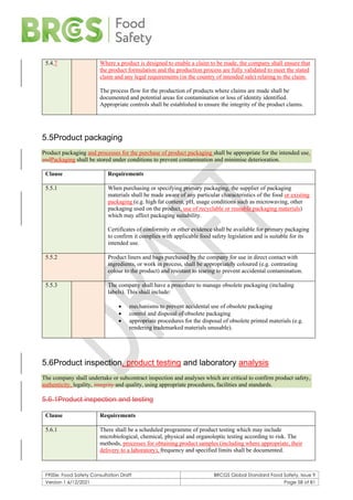 F900e: Food Safety Consultation Draft BRCGS Global Standard Food Safety, Issue 9
Version 1 6/12/2021 Page 58 of 81
5.4.7 Where a product is designed to enable a claim to be made, the company shall ensure that
the product formulation and the production process are fully validated to meet the stated
claim and any legal requirements (in the country of intended sale) relating to the claim.
The process flow for the production of products where claims are made shall be
documented and potential areas for contamination or loss of identity identified.
Appropriate controls shall be established to ensure the integrity of the product claims.
5.5Product packaging
Product packaging and processes for the purchase of product packaging shall be appropriate for the intended use.
andPackaging shall be stored under conditions to prevent contamination and minimise deterioration.
Clause Requirements
5.5.1 When purchasing or specifying primary packaging, the supplier of packaging
materials shall be made aware of any particular characteristics of the food or existing
packaging (e.g. high fat content, pH, usage conditions such as microwaving, other
packaging used on the product, use of recyclable or reusable packaging materials)
which may affect packaging suitability.
Certificates of conformity or other evidence shall be available for primary packaging
to confirm it complies with applicable food safety legislation and is suitable for its
intended use.
5.5.2 Product liners and bags purchased by the company for use in direct contact with
ingredients, or work in process, shall be appropriately coloured (e.g. contrasting
colour to the product) and resistant to tearing to prevent accidental contamination.
5.5.3 The company shall have a procedure to manage obsolete packaging (including
labels). This shall include:
• mechanisms to prevent accidental use of obsolete packaging
• control and disposal of obsolete packaging
• appropriate procedures for the disposal of obsolete printed materials (e.g.
rendering trademarked materials unusable).
5.6Product inspection, product testing and laboratory analysis
The company shall undertake or subcontract inspection and analyses which are critical to confirm product safety,
authenticity, legality, integrity and quality, using appropriate procedures, facilities and standards.
5.6.1Product inspection and testing
Clause Requirements
5.6.1 There shall be a scheduled programme of product testing which may include
microbiological, chemical, physical and organoleptic testing according to risk. The
methods, processes for obtaining product samples (including where appropriate, their
delivery to a laboratory), frequency and specified limits shall be documented.
 
