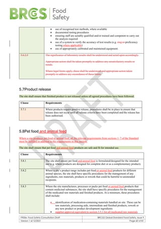 F900e: Food Safety Consultation Draft BRCGS Global Standard Food Safety, Issue 9
Version 1 6/12/2021 Page 60 of 81
• use of recognised test methods, where available
• documented testing procedures
• ensuring staff are suitably qualified and/or trained and competent to carry out
the analysis required
• use of a system to verify the accuracy of test results (e.g. ring or proficiency
testing where applicable)
• use of appropriately calibrated and maintained equipment.
5.6.2.5 The significance of laboratory results shall be understood and acted upon accordingly.
Appropriate action shall be taken promptly to address any unsatisfactory results or
trends.
Where legal limits apply, these shall be understood and appropriate action taken
promptly to address any exceedance of these limits.
5.7Product release
The site shall ensure that finished product is not released unless all agreed procedures have been followed.
Clause Requirements
5.7.1 Where products require positive release, procedures shall be in place to ensure that
release does not occur until all release criteria have been completed and the release has
been authorised.
5.8Pet food and animal feed
Where a site produces pet food or animal feed, all the relevant requirements from sections 1–7 of the Standard
must be fulfilled in addition to the requirements in this section.
The site shall ensure that pet food and animal feed products are safe and fit for intended use.
Clause Requirements
5.8.1 The site shall ensure pet food and animal feed is formulated/designed for the intended
use (e.g. where products are designed for complete diet or as a complementary product).
5.8.2 Where a site’s product range includes pet food or animal feed products for different
animal species, the site shall have specific procedures for the management of any
ingredients, raw materials, products or rework that could be harmful to unintended
recipients.
5.8.3 Where the site manufactures, processes or packs pet food or animal feed products that
contain medicinal substances, the site shall have specific procedures for the management
of the medicated raw materials and finished products. At a minimum, these procedures
shall include:
• identification of medication-containing materials handled on site. These can be
raw materials, processing aids, intermediate and finished products, rework or
any new product or product development ingredients
• supplier approval equivalent to section 3.5.1 for all medicated raw materials
 