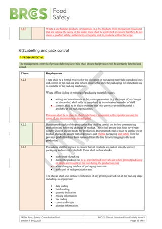 F900e: Food Safety Consultation Draft BRCGS Global Standard Food Safety, Issue 9
Version 1 6/12/2021 Page 63 of 81
6.1.7 Where a site handles products or materials (e.g. by-products from production processes)
that are outside the scope of the audit, these shall be controlled to ensure that they do not
create a product safety, authenticity or legality risk to products within the scope.
6.2Labelling and pack control
 FUNDAMENTAL
The management controls of product labelling activities shall ensure that products will be correctly labelled and
coded.
Clause Requirements
6.2.1 There shall be a formal process for the allocation of packaging materials to packing lines
and control in the packing area which ensures that only the packaging for immediate use
is available to the packing machines.
Where offline coding or printing of packaging materials occurs:
• setting and amendments to the printer parameters (e.g. the input of, or changes
to, date codes) shall only be completed by an authorised member of staff
• controls shall be in place to ensure that only correctly printed material is
available at the packing machines.
Processes shall be in place to check label use is reconciled with expected use and the
cause of any inconsistencies investigated.
6.2.2 Documented checks of the production line shall be carried out before commencing
production and following changes of product. These shall ensure that lines have been
suitably cleared and are ready for production. Documented checks shall be carried out at
product changes to ensure that all products and printed packaging and labels from the
previous production have been removed from the line before changing to the next
production.
6.2.3 Procedures shall be in place to ensure that all products are packed into the correct
packaging and correctly labelled. These shall include checks:
• at the start of packing
• during the packing run (e.g. at predefined intervals and when printed packaging
or labels are brought to the line during the production run)
• when changing batches of packaging materials
• at the end of each production run.
The checks shall also include verification of any printing carried out at the packing stage
including, as appropriate:
• date coding
• batch coding
• quantity indication
• pricing information
• bar coding
• country of origin
• allergen information.
 