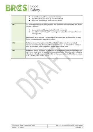 F900e: Food Safety Consultation Draft BRCGS Global Standard Food Safety, Issue 9
Version 1 6/12/2021 Page 65 of 81
• an identification code and calibration due date
• prevention from adjustment by unauthorised staff
• protection from damage, deterioration or misuse.
6.4.2 All identified measuring devices, including new equipment, shall be checked and, where
necessary, adjusted:
• at a predetermined frequency, based on risk assessment
• to a defined method traceable to a recognised national or international standard
where possible.
Results shall be documented. Equipment shall be readable and be of a suitable accuracy
for the measurements it is required to perform.
6.4.3 Reference measuring equipment shall be calibrated and traceable to a recognised
national or international standard and records maintained. The uncertainty of calibration
shall be considered when equipment is used to assess critical limits.
6.4.4 Procedures shall be in place to record actions to be taken when the prescribed measuring
devices are found not to be operating within specified limits. Where the safety or legality
of products is based on equipment found to be inaccurate, action shall be taken to ensure
at-risk product is not offered for sale.
 