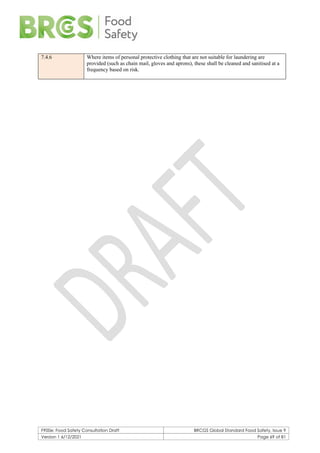 F900e: Food Safety Consultation Draft BRCGS Global Standard Food Safety, Issue 9
Version 1 6/12/2021 Page 69 of 81
7.4.6 Where items of personal protective clothing that are not suitable for laundering are
provided (such as chain mail, gloves and aprons), these shall be cleaned and sanitised at a
frequency based on risk.
 