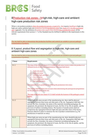 F900e: Food Safety Consultation Draft BRCGS Global Standard Food Safety, Issue 9
Version 1 6/12/2021 Page 70 of 81
8Production risk zones - hHigh-risk, high-care and ambient
high-care production risk zones
Where a site produces products where the production process, or part of it, that requires handling in high-risk,
high-care and/or ambient high-care production facilitiesproduction zones (see clause 4.3.1 for this assessment
and Aappendix 2 for the definition of products that require these facilitiesthese production zones), all the
relevant requirements from sections 1–7 of the Standard must be fulfilled in addition to the requirements in this
section.
The site shall be able to demonstrate that production facilities and controls are suitable to prevent pathogen
contamination of products.
8.1Layout, product flow and segregation in high-risk, high-care and
ambient high-care zones
The site shall be able to demonstrate that production facilities and controls are suitable to prevent pathogen
contamination of products.
Clause Requirements
8.1.1 The map of the site (see clause 4.3.1) shall include areas (zones) where the product is at
different levels of risk from contamination. The map shall show:
• high-risk areas
• high-care areas
• ambient high-care areas
• low-risk areas
• enclosed product areas
• non-product areas.
See Appendix 2 for guidelines on defining the production risk zones.
This zoning shall be taken into account when determining the prerequisite programmes
for the particular areas of the site.
The map of the site (see clause 4.3.2) shall include the location of the pathogen control
step(s).
8.1.2 Where high-risk areas are part of the manufacturing site, there shall be physical
segregation between these areas and other parts of the site. Segregation shall take into
account the flow of product, the nature of the materials (including packaging), the
equipment, the personnel, the disposal of waste, the flow of air, the air quality, and the
provision of utilities (including drains). The location of transfer points shall not
compromise the segregation between high-risk areas and other areas of the factory.
Practices shall be in place to minimise the risk of product contamination (e.g. the
disinfection of materials on entry).
8.1.3 Where high-care areas are part of the manufacturing site, there should be physical
segregation between these areas and other parts of the site. Segregation shall take into
account the flow of product, the nature of materials (including packaging), the
equipment, the personnel, the disposal of waste, the flow of air, the air quality, and the
provision of utilities (including drains).
 