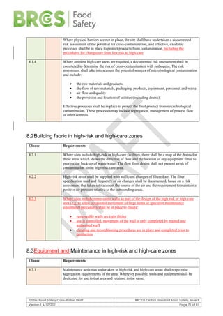 F900e: Food Safety Consultation Draft BRCGS Global Standard Food Safety, Issue 9
Version 1 6/12/2021 Page 71 of 81
Where physical barriers are not in place, the site shall have undertaken a documented
risk assessment of the potential for cross-contamination, and effective, validated
processes shall be in place to protect products from contamination, including the
procedures for changeover from low risk to high-care.
8.1.4 Where ambient high-care areas are required, a documented risk assessment shall be
completed to determine the risk of cross-contamination with pathogens. The risk
assessment shall take into account the potential sources of microbiological contamination
and include:
• the raw materials and products
• the flow of raw materials, packaging, products, equipment, personnel and waste
• air flow and quality
• the provision and location of utilities (including drains).
Effective processes shall be in place to protect the final product from microbiological
contamination. These processes may include segregation, management of process flow
or other controls.
8.2Building fabric in high-risk and high-care zones
Clause Requirements
8.2.1 Where sites include high-risk or high-care facilities, there shall be a map of the drains for
these areas which shows the direction of flow and the location of any equipment fitted to
prevent the back-up of waste water. The flow from drains shall not present a risk of
contamination to the high-risk/care area.
8.2.2 High-risk areas shall be supplied with sufficient changes of filtered air. The filter
specification used and frequency of air changes shall be documented, based on a risk
assessment that takes into account the source of the air and the requirement to maintain a
positive air pressure relative to the surrounding areas.
8.2.3 Where sites include removeable walls as part of the design of the high risk or high care
area (e.g. to allow occasional movement of large items or specialist maintenance
equipment) procedures shall be in place to ensure:
• removeable walls are tight fitting
• use is controlled, movement of the wall is only completed by trained and
authorised staff
• cleaning and reconditioning procedures are in place and completed prior to
production
8.3Equipment and Maintenance in high-risk and high-care zones
Clause Requirements
8.3.1 Maintenance activities undertaken in high-risk and high-care areas shall respect the
segregation requirements of the area. Wherever possible, tools and equipment shall be
dedicated for use in that area and retained in the same.
 