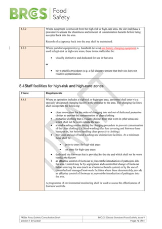 F900e: Food Safety Consultation Draft BRCGS Global Standard Food Safety, Issue 9
Version 1 6/12/2021 Page 72 of 81
8.3.2 Where equipment is removed from the high-risk or high-care area, the site shall have a
procedure to ensure the cleanliness and removal of contamination hazards before being
accepted back into the area.
Records of acceptance back into the area shall be maintained.
8.3.3 Where portable equipment (e.g. handheld devices) and battery charging equipment is
used in high-risk or high-care areas, these items shall either be:
• visually distinctive and dedicated for use in that area
or
• have specific procedures (e.g. a full clean) to ensure that their use does not
result in contamination.
8.4Staff facilities for high-risk and high-care zones
Clause Requirements
8.4.1 Where an operation includes a high-risk or high-care area, personnel shall enter via a
specially designated changing facility at the entrance to the area. The changing facilities
shall incorporate the following:
• clear instructions for the order of changing into and out of dedicated protective
clothes to prevent the contamination of clean clothing
• protective clothing that is visually distinct from that worn in other areas and
which shall not be worn outside the area
• a hand-washing routine during the changing procedure to prevent contamination
of the clean clothing (i.e. hand-washing after hair covering and footwear have
been put on, but before handling clean protective clothing)
• provision and use of hand-washing and disinfection facilities. At a minimum
these shall be:
• prior to entry for high-risk areas
• on entry for high-care areas
• dedicated site footwear that is provided by the site and which shall not be worn
outside the factory
• an effective control of footwear to prevent the introduction of pathogens into
the area. Control may be by segregation and a controlled change of footwear
before entering the area (such as a barrier or bench system) or by the use of
controlled and managed boot-wash facilities where these demonstrably provide
an effective control of footwear to prevent the introduction of pathogens into
the area.
A programme of environmental monitoring shall be used to assess the effectiveness of
footwear controls.
 