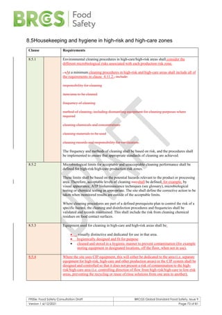 F900e: Food Safety Consultation Draft BRCGS Global Standard Food Safety, Issue 9
Version 1 6/12/2021 Page 73 of 81
8.5Housekeeping and hygiene in high-risk and high-care zones
Clause Requirements
8.5.1 Environmental cleaning procedures in high-care/high-risk areas shall consider the
different microbiological risks associated with each production risk zone.
, aAt a minimum cleaning procedures in high-risk and high-care areas shall include all of
the requirements in clause 4.11.2., include:
responsibility for cleaning
item/area to be cleaned
frequency of cleaning
method of cleaning, including dismantling equipment for cleaning purposes where
required
cleaning chemicals and concentrations
cleaning materials to be used
cleaning records and responsibility for verification.
The frequency and methods of cleaning shall be based on risk, and the procedures shall
be implemented to ensure that appropriate standards of cleaning are achieved.
8.5.2 Microbiological limits for acceptable and unacceptable cleaning performance shall be
defined for high-risk/high-care production risk zones.
These limits shall be based on the potential hazards relevant to the product or processing
area. Therefore, acceptable levels of cleaning mayshall be defined, for example, by
visual appearance, ATP bioluminescence techniques (see glossary), microbiological
testing or chemical testing as appropriate. The site shall define the corrective action to be
taken when monitored results are outside of the acceptable limits.
Where cleaning procedures are part of a defined prerequisite plan to control the risk of a
specific hazard, the cleaning and disinfection procedures and frequencies shall be
validated and records maintained. This shall include the risk from cleaning chemical
residues on food contact surfaces.
8.5.3 Equipment used for cleaning in high-care and high-risk areas shall be:
• visually distinctive and dedicated for use in that area.
• hygienically designed and fit for purpose
• cleaned and stored in a hygienic manner to prevent contamination (for example
storing equipment in designated locations, off the floor, when not in use).
8.5.4 Where the site uses CIP equipment, this will either be dedicated to the area (i.e. separate
equipment for high-risk, high-care and other production areas) or the CIP system shall be
designed and controlled so that it does not present a risk of contamination to the high-
risk/high-care area (i.e. controlling direction of flow from high-risk/high-care to low-risk
areas, preventing the recycling or reuse of rinse solutions from one area to another).
 