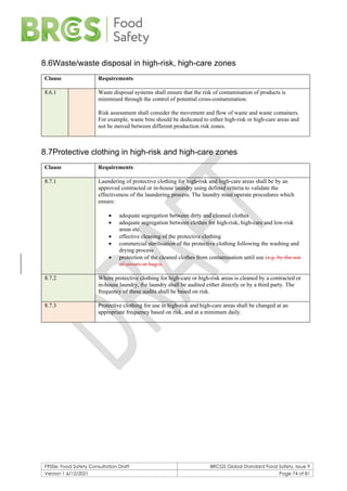 F900e: Food Safety Consultation Draft BRCGS Global Standard Food Safety, Issue 9
Version 1 6/12/2021 Page 74 of 81
8.6Waste/waste disposal in high-risk, high-care zones
Clause Requirements
8.6.1 Waste disposal systems shall ensure that the risk of contamination of products is
minimised through the control of potential cross-contamination.
Risk assessment shall consider the movement and flow of waste and waste containers.
For example, waste bins should be dedicated to either high-risk or high-care areas and
not be moved between different production risk zones.
8.7Protective clothing in high-risk and high-care zones
Clause Requirements
8.7.1 Laundering of protective clothing for high-risk and high-care areas shall be by an
approved contracted or in-house laundry using defined criteria to validate the
effectiveness of the laundering process. The laundry must operate procedures which
ensure:
• adequate segregation between dirty and cleaned clothes
• adequate segregation between clothes for high-risk, high-care and low-risk
areas etc.
• effective cleaning of the protective clothing
• commercial sterilisation of the protective clothing following the washing and
drying process
• protection of the cleaned clothes from contamination until use (e.g. by the use
of covers or bags).
8.7.2 Where protective clothing for high-care or high-risk areas is cleaned by a contracted or
in-house laundry, the laundry shall be audited either directly or by a third party. The
frequency of these audits shall be based on risk.
8.7.3 Protective clothing for use in high-risk and high-care areas shall be changed at an
appropriate frequency based on risk, and at a minimum daily.
 