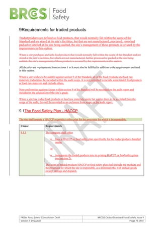 F900e: Food Safety Consultation Draft BRCGS Global Standard Food Safety, Issue 9
Version 1 6/12/2021 Page 75 of 81
9Requirements for traded products
Traded products are defined as food products, that would normally fall within the scope of the
Standard and are stored at the site’s facilities, but that are not manufactured, processed, reworked
packed or labelled at the site being audited, the site’s management of these products is covered by the
requirements in this section.
Where a site purchases and sells food products that would normally fall within the scope of the Standard and are
stored at the site’s facilities, but which are not manufactured, further processed or packed at the site being
audited, the site’s management of these products is covered by the requirements in this section.
All the relevant requirements from sections 1 to 8 must also be fulfilled in addition to the requirements outlined
in this section.
Where a site wishes to be audited against section 9 of the Standard, all of the food products and food raw
materials traded must be included within the audit scope. It is not permitted to include some traded food products
or food raw materials and exclude others.
Non-conformities against clauses within section 9 of the Standard will be recorded on the audit report and
included in the calculation of the site’s grade.
Where a site has traded food products or food raw materials onsite but wishes them to be excluded from the
scope of the audit, this will be recorded as an exclusion from scope on the audit report.
9.1The Food Safety Plan - HACCP
The site shall operate a HACCP or product safety plan for the processes for which it is responsible.
Clause Requirements
9.1.1 The company shall either
• have a HACCP or food safety plan specifically for the traded products handled
onsite
or
• incorporate the traded products into its existing HACCP or food safety plans
(see section 2).
The scope of traded products HACCP or food safety plan shall include the products and
the processes for which the site is responsible, as a minimum this will include goods
receipt, storage and dispatch.
 