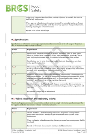 F900e: Food Safety Consultation Draft BRCGS Global Standard Food Safety, Issue 9
Version 1 6/12/2021 Page 77 of 81
product tests, regulatory warnings/alerts, customer rejections or feedback. The process
shall be fully implemented.
Where approval is based on questionnaires, these shall be reissued at least every 3 years
and suppliers shall be required to notify the site of any significant changes in the interim,
including any change in certification status.
Records of the review shall be kept.
9.3Specifications
Specifications or information to meet legal requirements and assist customers in the safe usage of the product
shall be maintained and available to customers.
Clause Requirements
9.3.1 Specifications shall be available for all products. These shall either be in the agreed
format as supplied by the customer or, where this is not specified, include key data to
meet legal requirements and assist the customer in the safe usage of the product.
Specifications may be in the form of a printed or electronic document, or part of an
online specification system.
9.3.2 The company shall seek formal agreement of the specifications with relevant parties.
Where specifications are not formally agreed, the company shall be able to demonstrate
that it has taken steps to ensure formal agreement is in place.
9.3.3 Companies shall operate demonstrable processes to ensure that any customer-specified
requirements are met. This may be by inclusion of customer requirements within buying
specifications or by undertaking further work on the purchased product to meet the
customer’s specification (e.g. sorting or grading of product).
9.3.4 Specification review shall be sufficiently frequent to ensure that data is current or at a
minimum every 3 years, taking into account product changes, suppliers, regulations and
other risks.
Reviews and changes shall be documented.
9.4Product inspection and laboratory testing
The site shall operate processes to ensure that the products received comply with buying specifications and that
the supplied product is in accordance with any customer specification.
Clause Requirements
9.4.1 The site shall have a product sampling or assurance programme to verify that the
products are in accordance with buying specifications and meet legal and safety
requirements.
Where verification is based on sampling, the sample rate and assessment process shall be
risk-based.
Records of the results of assessments or analysis shall be maintained.
 
