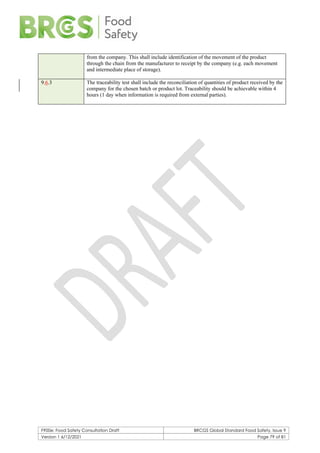 F900e: Food Safety Consultation Draft BRCGS Global Standard Food Safety, Issue 9
Version 1 6/12/2021 Page 79 of 81
from the company. This shall include identification of the movement of the product
through the chain from the manufacturer to receipt by the company (e.g. each movement
and intermediate place of storage).
9.6.3 The traceability test shall include the reconciliation of quantities of product received by the
company for the chosen batch or product lot. Traceability should be achievable within 4
hours (1 day when information is required from external parties).
 