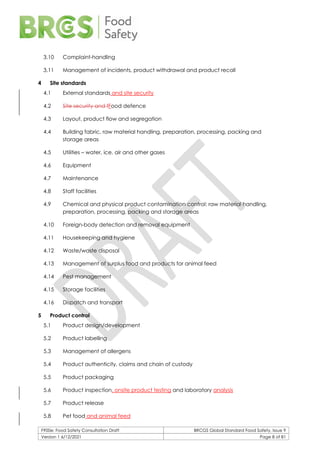 F900e: Food Safety Consultation Draft BRCGS Global Standard Food Safety, Issue 9
Version 1 6/12/2021 Page 8 of 81
3.10 Complaint-handling
3.11 Management of incidents, product withdrawal and product recall
4 Site standards
4.1 External standards and site security
4.2 Site security and fFood defence
4.3 Layout, product flow and segregation
4.4 Building fabric, raw material handling, preparation, processing, packing and
storage areas
4.5 Utilities – water, ice, air and other gases
4.6 Equipment
4.7 Maintenance
4.8 Staff facilities
4.9 Chemical and physical product contamination control: raw material handling,
preparation, processing, packing and storage areas
4.10 Foreign-body detection and removal equipment
4.11 Housekeeping and hygiene
4.12 Waste/waste disposal
4.13 Management of surplus food and products for animal feed
4.14 Pest management
4.15 Storage facilities
4.16 Dispatch and transport
5 Product control
5.1 Product design/development
5.2 Product labelling
5.3 Management of allergens
5.4 Product authenticity, claims and chain of custody
5.5 Product packaging
5.6 Product inspection, onsite product testing and laboratory analysis
5.7 Product release
5.8 Pet food and animal feed
 