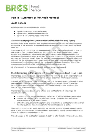 F900e: Food Safety Consultation Draft BRCGS Global Standard Food Safety, Issue 9
Version 1 6/12/2021 Page 80 of 81
Part III - Summary of the Audit Protocol
Audit Options
For Issue 9 there are 3 different audit options:
• Option 1 – an announced onsite audit
• Option 2 – a blended, announced audit
• Option 3 – an unannounced onsite audit
Announced audit programme (with mandatory unannounced audit every 3 years)
For announced audits, the audit date is agreed between the site and the certification body
in advance of the audit and all requirements of the Standard are audited within the onsite
audit visit.
There is one significant change in the announced audit programme from Issue 8 to Issue 9 -
due to the added confidence provided by unannounced audits, the GFSI Benchmark
introduced a requirement for all certificated sites to have at least 1 unannounced audit
within every 3-year period, even where they have opted to be part of the announced audit
programme. Therefore, every 3 years, the audit will be unannounced; the certification body
will notify the site and agree which year this will be, to ensure that the site is aware that an
unannounced audit will take place in the coming year. However, the actual date of the
unannounced audit will not be communicated to the site in advance.
All other aspects of the announced audit protocol remain unchanged.
Blended announced audit programme (with mandatory unannounced audit every 3 years)
The blended announced audit programme utilises the evolving role of ICT (information and
communication technology) to incorporate remote assessment into the audit process.
The audit is split into two separate parts, a remote audit, followed by an on-site audit. The first
part looks predominantly at the documented systems and records using ICT, while the
second part is an announced on-site audit, and predominantly focuses on production,
storage, and other onsite areas.
The blended announced audit is only offered by a certification body following a risk
assessment which:
• confirms a robust audit is possible (e.g. availability of remote technology at the site)
• assesses the percentage of the audit that can be completed remotely, up to a
maximum of 50% of the audit duration
• at the time of publication this option is only available for re-certification audits and not
for initial audits (i.e it is not available for the first BRCGS audit at a site).
Sites opting for announced audits, including the blended announced audit, are required to
have at least 1 unannounced audit within every 3-year period (further details are included in
the section above on announced audits).
The advantage of this audit option resides in its ability to offer flexibility in the audit schedule.
 