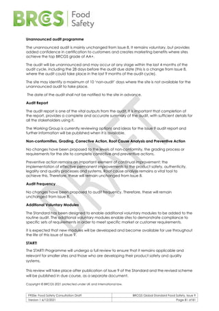 F900e: Food Safety Consultation Draft BRCGS Global Standard Food Safety, Issue 9
Version 1 6/12/2021 Page 81 of 81
Unannounced audit programme
The unannounced audit is mainly unchanged from Issue 8. It remains voluntary, but provides
added confidence in certification to customers and creates marketing benefits where sites
achieve the top BRCGS grade of AA+.
The audit will be unannounced and may occur at any stage within the last 4 months of the
audit cycle, including the 28 days before the audit due date (this is a change from Issue 8,
where the audit could take place in the last 9 months of the audit cycle).
The site may identify a maximum of 10 ‘non-audit’ days where the site is not available for the
unannounced audit to take place.
The date of the audit shall not be notified to the site in advance.
Audit Report
The audit report is one of the vital outputs from the audit. It is important that completion of
the report, provides a complete and accurate summary of the audit, with sufficient details for
all the stakeholders using it.
The Working Group is currently reviewing options and ideas for the Issue 9 audit report and
further information will be published when it is available.
Non-conformities, Grading, Corrective Action, Root Cause Analysis and Preventive Action
No changes have been proposed to the levels of non-conformity, the grading process or
requirements for the site to complete corrective and preventive actions.
Preventive action remains an important element of continual improvement; the
implementation of effective permanent improvements to the product safety, authenticity,
legality and quality processes and systems. Root cause analysis remains a vital tool to
achieve this. Therefore, these will remain unchanged from Issue 8.
Audit Frequency
No changes have been proposed to audit frequency. Therefore, these will remain
unchanged from Issue 8.
Additional Voluntary Modules
The Standard has been designed to enable additional voluntary modules to be added to the
routine audit. The additional voluntary modules enable sites to demonstrate compliance to
specific sets of requirements in order to meet specific market or customer requirements.
It is expected that new modules will be developed and become available for use throughout
the life of this issue of Issue 9.
START!
The START! Programme will undergo a full review to ensure that it remains applicable and
relevant for smaller sites and those who are developing their product safety and quality
systems.
This review will take place after publication of Issue 9 of the Standard and the revised scheme
will be published in due course, as a separate document.
Copyright © BRCGS 2021 protected under UK and international law.
 