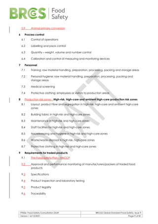 F900e: Food Safety Consultation Draft BRCGS Global Standard Food Safety, Issue 9
Version 1 6/12/2021 Page 9 of 81
5.9 Animal primary conversion
6 Process control
6.1 Control of operations
6.2 Labelling and pack control
6.3 Quantity – weight, volume and number control
6.4 Calibration and control of measuring and monitoring devices
7 Personnel
7.1 Training: raw material handling, preparation, processing, packing and storage areas
7.2 Personal hygiene: raw material handling, preparation, processing, packing and
storage areas
7.3 Medical screening
7.4 Protective clothing: employees or visitors to production areas
8 Production risk zones - High-risk, high-care and ambient high-care production risk zones
8.1 Layout, product flow and segregation in high-risk, high-care and ambient high-care
zones
8.2 Building fabric in high-risk and high-care zones
8.3 Maintenance in high-risk and high-care zones
8.4 Staff facilities for high-risk and high-care zones
8.5 Housekeeping and hygiene in high-risk and high-care zones
8.6 Waste/waste disposal in high-risk, high-care zones
8.7 Protective clothing in high-risk and high-care zones
9 Requirements for traded products
9.1 The Food Safety Plan - HACCP
9.2 Approval and performance monitoring of manufacturers/packers of traded food
products
9.3 Specifications
9.4 Product inspection and laboratory testing
9.5 Product legality
9.6 Traceability
 