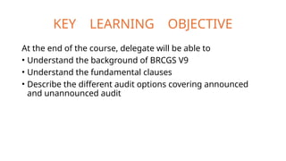 KEY LEARNING OBJECTIVE
At the end of the course, delegate will be able to
• Understand the background of BRCGS V9
• Understand the fundamental clauses
• Describe the different audit options covering announced
and unannounced audit
 