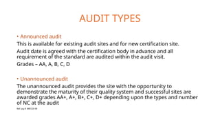 AUDIT TYPES
• Announced audit
This is available for existing audit sites and for new certification site.
Audit date is agreed with the certification body in advance and all
requirement of the standard are audited within the audit visit.
Grades – AA, A, B, C, D
• Unannounced audit
The unannounced audit provides the site with the opportunity to
demonstrate the maturity of their quality system and successful sites are
awarded grades AA+, A+, B+, C+, D+ depending upon the types and number
of NC at the audit
Ref. pg.9- BRCGS V9
 