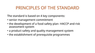 PRINCIPLES OF THE STANDARD
The standard is based on 4 key components:
• senior management commitment
• the development of a food safety plan- HACCP and risk
assessment system
• a product safety and quality management system
• the establishment of prerequisite programmes
 