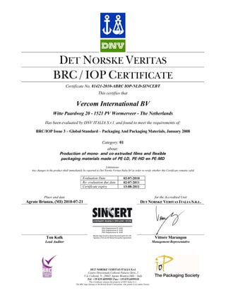 DET NORSKE VERITAS
                      BRC / IOP CERTIFICATE
                                 Certificate No. 81421-2010-ABRC IOP-NLD-SINCERT
                                                                     This certifies that

                                           Vercom International BV
                      Witte Paardweg 20 - 1521 PV Wormerveer - The Netherlands
               Has been evaluated by DNV ITALIA S.r.l. and found to meet the requirements of:

      BRC/IOP Issue 3 – Global Standard – Packaging And Packaging Materials, January 2008

                                                                         Category: 01
                                                   about:
                            Production of mono- and co-extruded films and flexible
                             packaging materials made of PE-LD, PE-HD en PE-MD
                                                                    Limitations:
   Any changes in the product shall immediately be reported to Det Norske Veritas Italia Srl in order to verify whether this Certificate remains valid.

                                                  Evaluation Date                                 02-07-2010
                                                  Re- evaluation due date                         02-07-2011
                                                  Certificate expiry                              13-08-2011


              Place and date                                                                                                for the Accredited Unit
Agrate Brianza, (MI) 2010-07-21                                                                                       DET NORSKE VERITAS ITALIA S.R.L.




                Ton Kolk                                                                                                               Vittore Marangon
               Lead Auditor                                                                                                          Management Representative




                                                          DET NORSKE VERITAS ITALIA S.r.l.
                                                        Centro Direzionale Colleoni Palazzo Sirio, 2
                                                    V.le Colleoni, 9 - 20041 Agrate Brianza (MI) – Italy
                                                       Tel: +39 039 6899905 Fax: +39 039 6899930
                                                         This Certificate remains the property of DNV Italia S.r.l.
                                           The BRC logo belongs to the British Retail Consortium, who grants it use under licence.
 