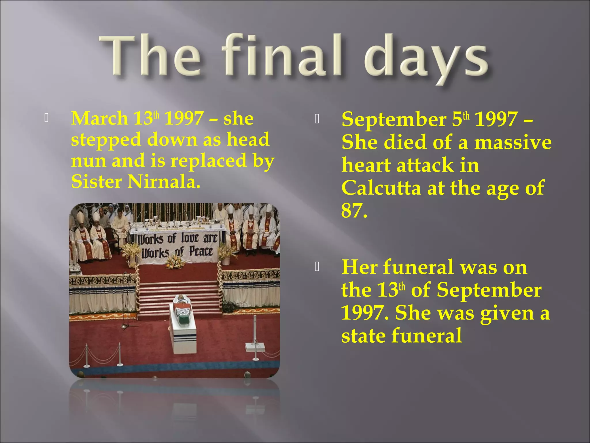 March 13th
1997 – she
stepped down as head
nun and is replaced by
Sister Nirnala.
 September 5th
1997 –
She died of a massive
heart attack in
Calcutta at the age of
87.
 Her funeral was on
the 13th
of September
1997. She was given a
state funeral
 