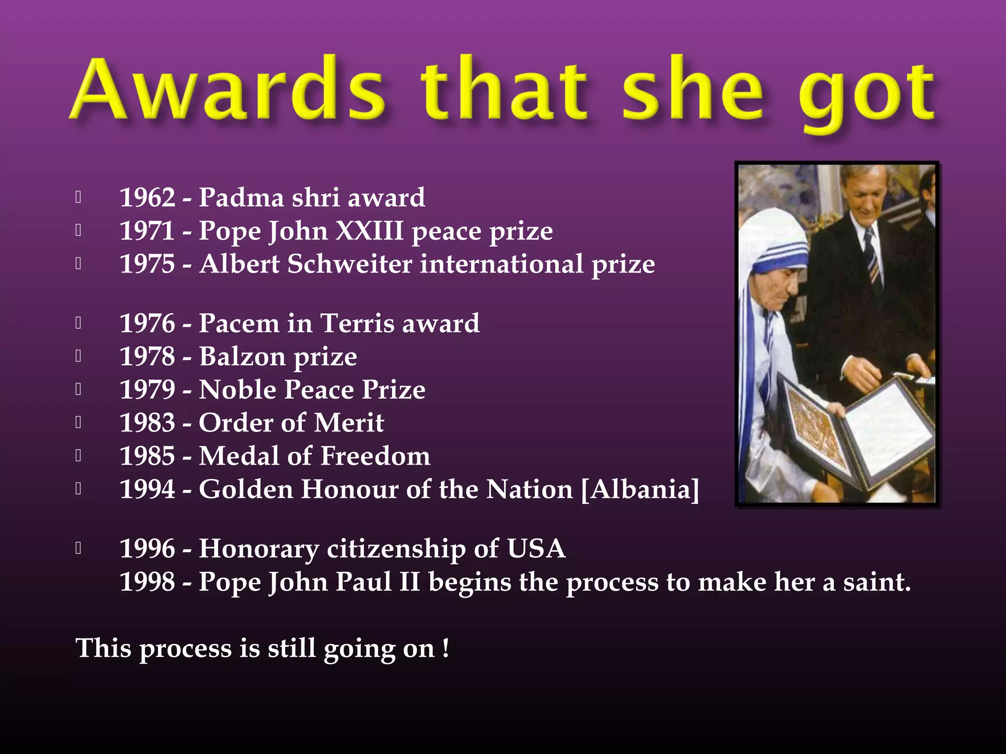  1962 - Padma shri award
 1971 - Pope John XXIII peace prize
 1975 - Albert Schweiter international prize
 1976 - Pacem in Terris award
 1978 - Balzon prize
 1979 - Noble Peace Prize
 1983 - Order of Merit
 1985 - Medal of Freedom
 1994 - Golden Honour of the Nation [Albania]
 1996 - Honorary citizenship of USA
1998 - Pope John Paul II begins the process to make her a saint.
This process is still going on !
 