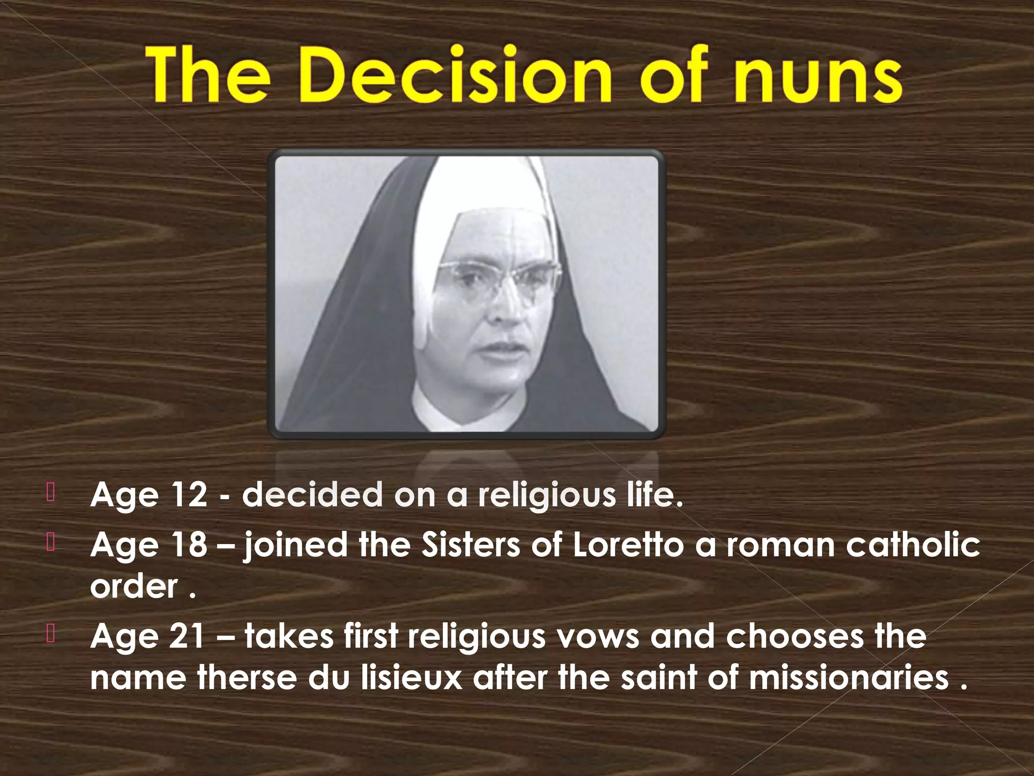  Age 12 - decided on a religious life.
 Age 18 – joined the Sisters of Loretto a roman catholic
order .
 Age 21 – takes first religious vows and chooses the
name therse du lisieux after the saint of missionaries .
 