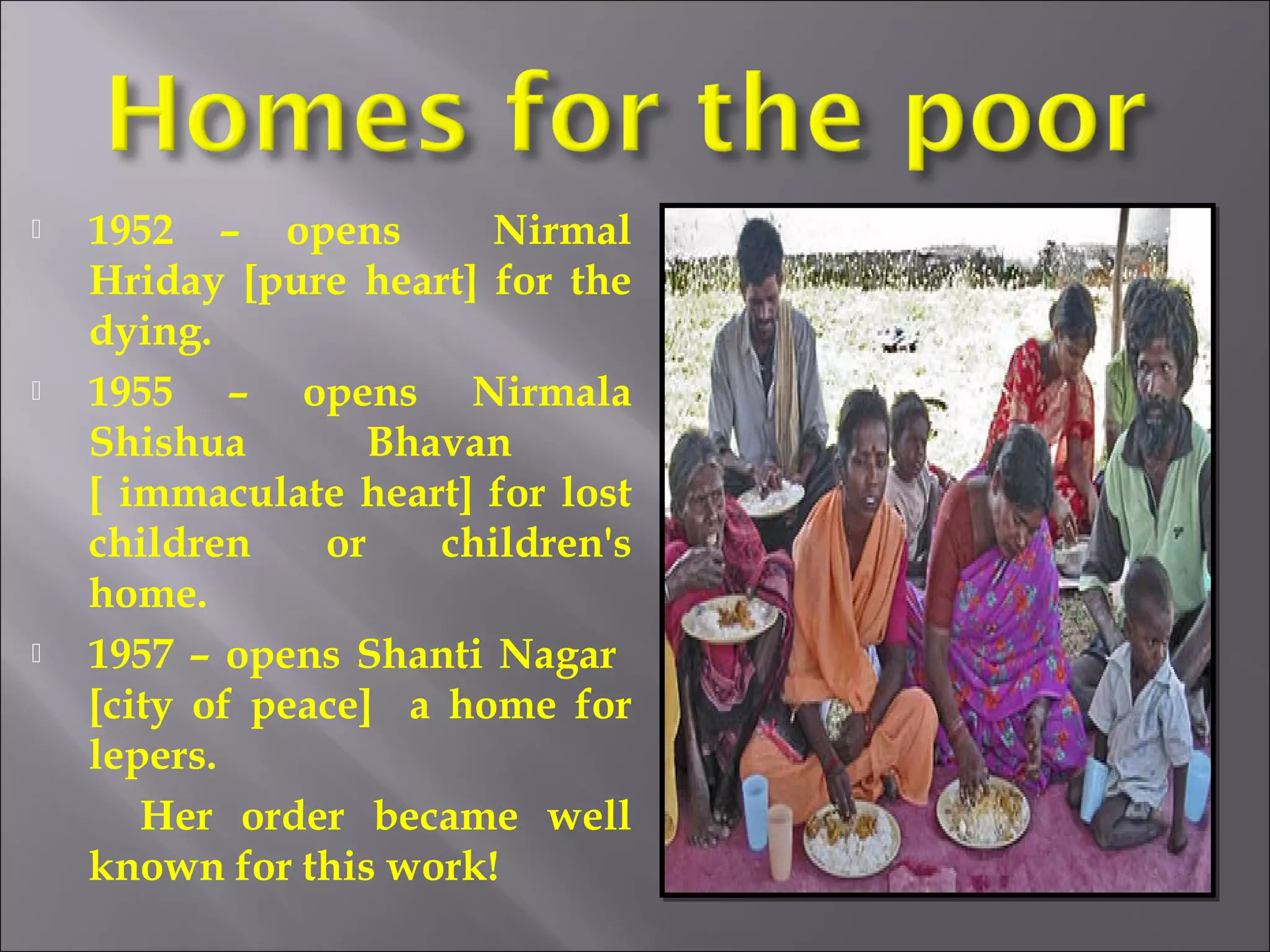  1952 – opens Nirmal
Hriday [pure heart] for the
dying.
 1955 – opens Nirmala
Shishua Bhavan
[ immaculate heart] for lost
children or children's
home.
 1957 – opens Shanti Nagar
[city of peace] a home for
lepers.
Her order became well
known for this work!
 