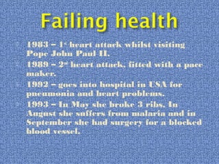  1983 – 1st
heart attack whilst visiting
Pope John Paul II.
 1989 – 2nd
heart attack, fitted with a pace
maker.
 1992 – goes into hospital in USA for
pneumonia and heart problems.
 1993 – In May she broke 3 ribs, In
August she suffers from malaria and in
September she had surgery for a blocked
blood vessel.
 