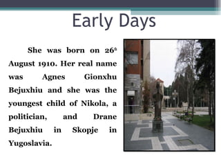 Early Days
She was born on 26th
August 1910. Her real name
was Agnes Gionxhu
Bejuxhiu and she was the
youngest child of Nikola, a
politician, and Drane
Bejuxhiu in Skopje in
Yugoslavia.
 