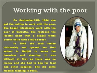 On September10th 1964 she
got the calling to work with the poor.
She began missionary work with the
poor of Calcutta. She replaced the
loretto habit with a simple white
cotton chira with a blue border.
In 1948 she took Indian
citizenship and opened her first
school in Motjhil to serve the
homeless and starving. It was
difficult at first as there was no
money and she had to beg for food
and other supplies. She did some
medical training in Paris.
 