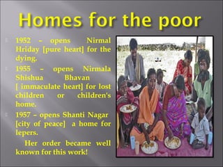  1952 – opens Nirmal
Hriday [pure heart] for the
dying.
 1955 – opens Nirmala
Shishua Bhavan
[ immaculate heart] for lost
children or children's
home.
 1957 – opens Shanti Nagar
[city of peace] a home for
lepers.
Her order became well
known for this work!
 
