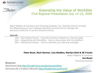 Extending the Value of WorkSite
                          ITLA Regional Presentation July 14-15, 2009



    Baker Robbins & Company and Traveling Coaches, Inc. describe how to increase
    the effectiveness of your iManage WorkSite environment to manage the
    electronic client file in current economic times.

    Agenda
         10m - Key Market Forces – how the economy impacts our choices today
         50m - Responding with WorkSite – how to show value with the platform
         20m - Delivering Change – how to calibrate your learning message




                  Peter Buck, Mark Denner, Liza Madden, Marilyn Sink & JB Trexler
                                                         Baker Robbins & Company
                                                                        Joe Buser
                                                                 Traveling Coaches
Resources
WorkSmart blog http://insight.brco.com/worksmart/blog
Electronic file 2.0 about eRecords http://insight.brco.com/e2.0/
                                                                    © 2009 Baker Robbins & Company
 