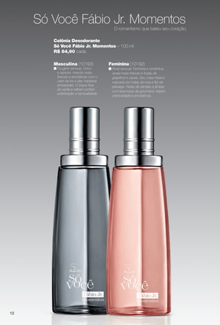 10
Masculina (10193)
n Fougère sensual. Único
e sedutor, mescla notas
frescas e aromáticas com o
calor da íris e das madeiras
ambaradas. O toque fnal
de vanila e vetiver confere
sofsticação e sensualidade.
Feminina (10192)
n Floral sensual. Feminina e romântica,
revela notas frescas e frutais de
grapefruit e cassis. Seu corpo foral é
marcado por notas de rosa e for de
pêssego. Notas de sândalo e âmbar,
com leve toque de gourmand, trazem
cremosidade e envolvência.
Colônia Desodorante
Só Você Fábio Jr. Momentos – 100 ml
R$ 84,90 cada
Só Você Fábio Jr. Momentos
O romantismo que bateu seu coração.
PERFUMARIA_COLHEITA_11-13_pg10-11.indd 10 5/25/13 4:30 PM
PDF/X-4 ISOarizona.flow
www.arizona.com.br +55 11 3847-1977 683758_BR_COLHEITA11-13_P010.pdf - 156.0 x 230.0 mm - p?g. 10BLACK YELLOW MAGENTA CYAN
Ag?ncia: Arizona | Cliente: Arizona
Processado por arizona.flow em Sat May 25 16:31:20 2013
 