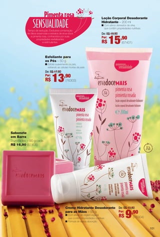 Sabonete
em Barra
3 unidades – 90 g cada
R$ 16,90 (67405)
Tempo de sedução. Exclusiva combinação
de óleos essenciais e extratos de erva-doce
e pimenta rosa, conhecidos por suas
propriedades revitalizantes
e estimulantes.
Creme Hidratante Desodorante
para as Mãos – 50 g
n Com ativos de origem vegetal,
que contêm propriedades nutritivas.
n Fórmula de rápida absorção.
Loção Corporal Desodorante
Hidratante – 200 ml
n Com ativos derivados da oliva,
que contêm propriedades nutritivas.
Esfoliante para
os Pés – 50 g
n Esfolia suavemente os pés,
retirando as células mortas da pele.
(76304)
De: R$ 13,80
Por:
R$ 9,90
(76303)
De: R$ 17,80
Por:
R$ 13,90
(67401)
De: R$ 19,90
Por:
R$ 15,90
101
BR_ERVADOCE_COLHEITA11-13.indd 101 5/14/13 5:13:16AM
PDF/X-4 ISOarizona.flow
www.arizona.com.br +55 11 3847-1977 683758_BR_COLHEITA11-13_P101.pdf - 156.0 x 230.0 mm - p?g. 101BLACK YELLOW MAGENTA CYAN
Ag?ncia: Arizona | Cliente: Arizona
Processado por arizona.flow em Tue May 14 05:13:59 2013
 