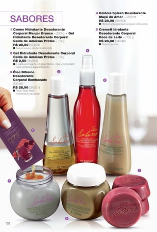 102
SABORES
1
2
3
4
5
7
6
1 Creme Hidratante Desodorante
Corporal Manjar Branco – 230 g + Gel
Hidratante Desodorante Corporal
Calda de Ameixas Pretas – 10 g
R$ 28,50 (67499)
n Textura suave e de rápida absorção.
2 Gel Hidratante Desodorante Corporal
Calda de Ameixas Pretas – 10 g
R$ 2,50 (34554)
n A calda acompanha o Manjar Branco, mas você também
pode comprá-la separadamente.
4 Colônia Splash Desodorante
Maçã do Amor – 200 ml
R$ 28,90 (34553)
n Oferece uma agradável sensação refrescante.
3 Óleo Bifásico
Desodorante
Corporal Bombocado
200 ml
R$ 28,90 (34551)
n Possui duas fases
incrivelmente saborosas.
5 CremeH idratante
Desodorante Corporal
Doce de Leite – 250 g
R$ 28,80 (34546)
n Textura cremosa.
102
BR_SABORES_COLHEITA11-13.indd 102 5/14/13 5:15:25AM
PDF/X-4 ISOarizona.flow
www.arizona.com.br +55 11 3847-1977 683758_BR_COLHEITA11-13_P102.pdf - 156.0 x 230.0 mm - p?g. 102BLACK YELLOW MAGENTA CYAN
Ag?ncia: Arizona | Cliente: Arizona
Processado por arizona.flow em Tue May 14 05:16:05 2013
 