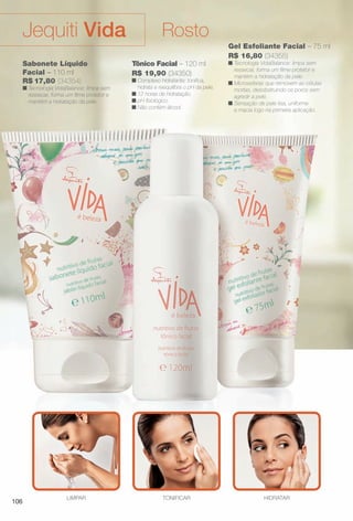 Gel Esfoliante Facial – 75 ml
R$ 16,80 (34355)
n Tecnologia VidaBalance: limpa sem
ressecar, forma um flme protetor e
mantém a hidratação da pele.
n Microesferas que removem as células
mortas, desobstruindo os poros sem
agredir a pele.
n Sensação de pele lisa, uniforme
e macia logo na primeira aplicação.
Tônico Facial – 120 ml
R$ 19,90 (34350)
n Complexo hidratante: tonifca,
hidrata e reequilibra o pH da pele.
n 12 horas de hidratação.
n pH fsiológico.
n Não contém álcool.
HIDRATARLIMPAR TONIFICAR
Sabonete Líquido
Facial – 110 ml
R$ 17,80 (34354)
n Tecnologia VidaBalance: limpa sem
ressecar, forma um flme protetor e
mantém a hidratação da pele.
RostoJequiti Vida
106
BR_VIDA_COLHEITA11-13.indd 106 5/23/13 3:36 AM
PDF/X-4 ISOarizona.flow
www.arizona.com.br +55 11 3847-1977 683758_BR_COLHEITA11-13_P106.pdf - 156.0 x 230.0 mm - p?g. 106BLACK YELLOW MAGENTA CYAN
Ag?ncia: Arizona | Cliente: Arizona
Processado por arizona.flow em Thu May 23 03:37:58 2013
 