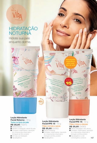 Hidrate sua pele
enquanto dorme.
Loção Hidratante
Facial FPS 15 – 50 g
Peles mistas a oleosas
R$ 25,80 (34363)
n Textura aveludada e não oleosa.
n Complexo VidaProgress: reposição
de componentes essenciais e
formação de flme protetor.
n Hipoalergênico e não
comedogênico (cravos).
Loção Hidratante
Facial FPS 15 – 50 g
Peles normais a secas
R$ 25,80 (34362)
n Textura hidratante.
n Complexo VidaProgress: reposição
de componentes essenciais e
formação de flme protetor.
n Hipoalergênico.
é belezaa
FPS
15
Hidratantes
específcos
para cada
tipo de pele
HIDRATAÇÃO
NOTURNA
Loção Hidratante
Facial Noturna – 50 g
Todos os tipos de pele
R$ 25,80 (10241)
n Textura sedosa.
n Mantém a hidratação natural da pele.
n Complexo VidaProgress: reposição
de componentes essenciais e
formação de flme protetor.
n 48 horas de hidratação.
n Hipoalergênico. 107
BR_VIDA_COLHEITA11-13.indd 107 5/23/13 3:36 AM
PDF/X-4 ISOarizona.flow
www.arizona.com.br +55 11 3847-1977 683758_BR_COLHEITA11-13_P107.pdf - 156.0 x 230.0 mm - p?g. 107BLACK YELLOW MAGENTA CYAN
Ag?ncia: Arizona | Cliente: Arizona
Processado por arizona.flow em Thu May 23 03:37:58 2013
 
