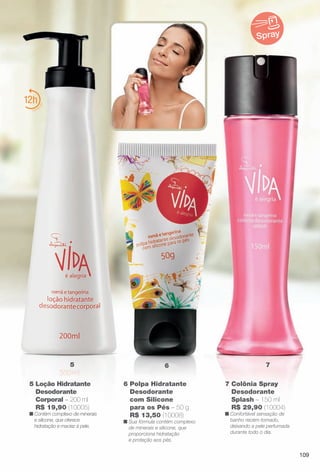 6 Polpa Hidratante
Desodorante
com Silicone
para os Pés – 50 g
R$ 13,50 (10008)
n Sua fórmula contém complexo
de minerais e silicone, que
proporciona hidratação
e proteção aos pés.
7 Colônia Spray
Desodorante
Splash – 150 ml
R$ 29,90 (10004)
n Confortável sensação de
banho recém-tomado,
deixando a pele perfumada
durante todo o dia.
12
65 7
5 Loção Hidratante
Desodorante
Corporal – 200 ml
R$ 19,90 (10005)
n Contém complexo de minerais
e silicone, que oferece
hidratação e maciez à pele.
Spray
109
BR_VIDA_COLHEITA11-13.indd 109 5/23/13 3:36 AM
PDF/X-4 ISOarizona.flow
www.arizona.com.br +55 11 3847-1977 683758_BR_COLHEITA11-13_P109.pdf - 156.0 x 230.0 mm - p?g. 109BLACK YELLOW MAGENTA CYAN
Ag?ncia: Arizona | Cliente: Arizona
Processado por arizona.flow em Thu May 23 03:37:59 2013
 