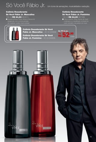 Só Você Fábio Jr. Um ícone de sensações, musicalidade e sedução.
Colônia Desodorante
Só Você Fábio Jr. Feminina
100 ml R$ 84,90 (80199)
n Cítrica vibrante. Notas frescas de maçã
e damasco e o equilibrado contraste do
cedro vermelho, da vanilla e do musk.
Colônia Desodorante
Só Você Fábio Jr. Masculina
100 ml R$ 84,90 (80201)
n Madeira sensual. Notas cítricas e frescas de
bergamota, com os ricos acordes
de madeiras, vanilla, musk e âmbar.
De: R$ 62,90
Por:
R$ 52,90
cada
Colônia Desodorante Só Você
Fabio Jr. Masculina – 50 ml (34908)
Colônia Desodorante Só Você
Fabio Jr. Feminina – 50 ml (34909)
50ml
11
PERFUMARIA_COLHEITA_11-13_pg10-11.indd 11 5/25/13 4:30 PM
PDF/X-4 ISOarizona.flow
www.arizona.com.br +55 11 3847-1977 683758_BR_COLHEITA11-13_P011.pdf - 156.0 x 230.0 mm - p?g. 11BLACK YELLOW MAGENTA CYAN
Ag?ncia: Arizona | Cliente: Arizona
Processado por arizona.flow em Sat May 25 16:31:20 2013
 