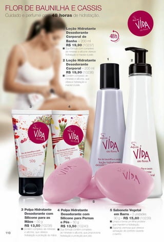 Flor de baunilha e cassis
Cuidado e perfume com 48 horas de hidratação.
4 Polpa Hidratante
Desodorante com
Silicone para Pernas
e Pés – 50 g
R$ 13,50 (10240)
n Sua fórmula contém complexo
de minerais e silicone, que proporciona
hidratação e proteção aos pés.
2 Loção Hidratante
Desodorante
Corporal – 200 ml
R$ 19,90 (10236)
n Contém complexo de
minerais e silicone, que
oferece hidratação e
maciez à pele.
1 Loção Hidratante
Desodorante
Corporal de
Banho – 200 ml
R$ 19,90 (10237)
n Sua fórmula com complexo
de minerais e silicone oferece
hidratação e maciez à pele.
3 Polpa Hidratante
Desodorante com
Silicone para as
Mãos – 50 g
R$ 13,50 (10238)
n Contém complexo de minerais
e silicone, que oferece
hidratação e proteção às mãos.
5 Sabonete Vegetal
em Barra – 3 unidades
90 g – R$ 15,80 (10239)
n Limpa e forma um flme protetor
que mantém a hidratação.
n Espuma cremosa que oferece
sensação de conforto durante
o banho.
21
3 4
5
110
BR_VIDA_COLHEITA11-13.indd 110 5/23/13 4:52 AM
PDF/X-4 ISOarizona.flow
www.arizona.com.br +55 11 3847-1977 683758_BR_COLHEITA11-13_P110.pdf - 156.0 x 230.0 mm - p?g. 110BLACK YELLOW MAGENTA CYAN
Ag?ncia: Arizona | Cliente: Arizona
Processado por arizona.flow em Thu May 23 04:53:05 2013
 