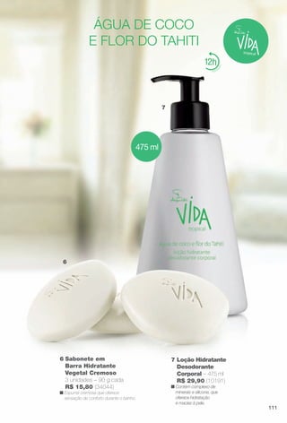 7
6
12
água de coco
e flor do tahiti
475 ml
7 Loção Hidratante
Desodorante
Corporal – 475 ml
R$ 29,90 (10191)
n Contém complexo de
minerais e silicone, que
oferece hidratação
e maciez à pele.
6 Sabonete em
Barra Hidratante
Vegetal Cremoso
3 unidades – 90 g cada
R$ 15,80 (34044)
n Espuma cremosa que oferece
sensação de conforto durante o banho.
111
BR_VIDA_COLHEITA11-13.indd 111 5/28/13 12:56:48AM
PDF/X-4 ISOarizona.flow
www.arizona.com.br +55 11 3847-1977 683758_BR_COLHEITA11-13_P111.pdf - 156.0 x 230.0 mm - p?g. 111BLACK YELLOW MAGENTA CYAN
Ag?ncia: Arizona | Cliente: Arizona
Processado por arizona.flow em Tue May 28 00:57:21 2013
 