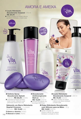 1
4
3
1 Loção Hidratante
Desodorante Corporal – 475 ml
R$ 29,90 (10125)
n Contém complexo de minerais e silicone,
que oferece hidratação e maciez à pele.
2 Colônia Spray
Desodorante Splash
150 ml – R$ 29,90 (34090)
n Confortável sensação de banho
recém-tomado, deixando a pele
perfumada durante todo o dia.
4 Desodorante
Antitranspirante
Roll-on – 65 ml
R$ 12,90 (34919)
n 24 horas de proteção com
tecnologia VidaProtect.
spray12
5
6
5 Polpa Hidratante Desodorante
com Silicone para as Mãos – 50 g
R$ 13,50 (34918)
n Contém complexo de
minerais e silicone, que oferece
hidratação e proteção às mãos.
6 Loção Hidratante
Desodorante Corporal – 200 ml
R$ 19,90 (34026)
n Contém complexo de minerais
e silicone, que oferece hidratação
e maciez à pele.
amora e ameixa
2
475 ml
Sabonete em Barra Hidratante
Vegetal Cremoso – 3 unidades
90 g cada – R$ 15,80 cada
9 Abacaxi e Lima (34042)
3 Amora e Ameixa (34045)
112
BR_VIDA_COLHEITA11-13.indd 112 5/23/13 4:52 AM
PDF/X-4 ISOarizona.flow
www.arizona.com.br +55 11 3847-1977 683758_BR_COLHEITA11-13_P112.pdf - 156.0 x 230.0 mm - p?g. 112BLACK YELLOW MAGENTA CYAN
Ag?ncia: Arizona | Cliente: Arizona
Processado por arizona.flow em Thu May 23 04:53:05 2013
 