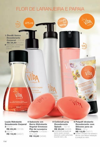 6 PolpaH idratante
Desodorante com
Silicone para as
Mãos – 50 g
R$ 13,50 (34017)
n Contém complexo de minerais e
silicone, que oferece hidratação
e proteção às mãos.
12
flOR De lARANjeIRA e pApAIA
spray
5 ColôniaS pray
Desodorante
Splash – 150 ml
R$ 29,90 (34926)
n Confortável sensação de
banho recém-tomado,
deixando a pele perfumada
durante todo o dia.
475 ml
1 ÓleoBi fásico
Desodorante
Corporal – 200 ml
R$ 29,90 (10287)
n Hidratação e sedosidade
para a pele durante
o banho.
12
4 Sabonete em
Barra Hidratante
Vegetal Cremoso
Flor de Laranjeira
e Papaia 3 unidades –
90 g cada
R$ 15,80 (34046)
Loção Hidratante
Desodorante Corporal
2 475 ml
R$ 29,90 (10126)
3 200 ml
R$ 19,90 (34027)
2
1
6
5
3
4
114
BR_VIDA_COLHEITA11-13.indd 114 5/23/13 3:36 AM
PDF/X-4 ISOarizona.flow
www.arizona.com.br +55 11 3847-1977 683758_BR_COLHEITA11-13_P114.pdf - 156.0 x 230.0 mm - p?g. 114BLACK YELLOW MAGENTA CYAN
Ag?ncia: Arizona | Cliente: Arizona
Processado por arizona.flow em Thu May 23 03:37:59 2013
 