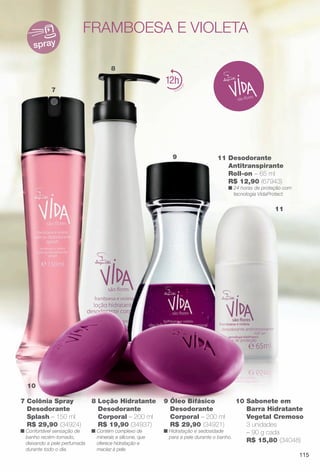 7
8
9
11
10
spray
12
7 Colônia Spray
Desodorante
Splash – 150 ml
R$ 29,90 (34924)
n Confortável sensação de
banho recém-tomado,
deixando a pele perfumada
durante todo o dia.
8 Loção Hidratante
Desodorante
Corporal – 200 ml
R$ 19,90 (34937)
n Contém complexo de
minerais e silicone, que
oferece hidratação e
maciez à pele.
fRAmbOesA e vIOleTA
9 Óleo Bifásico
Desodorante
Corporal – 200 ml
R$ 29,90 (34921)
n Hidratação e sedosidade
para a pele durante o banho.
10 Sabonete em
Barra Hidratante
Vegetal Cremoso
3 unidades
– 90 g cada
R$ 15,80 (34048)
11 Desodorante
Antitranspirante
Roll-on – 65 ml
R$ 12,90 (67943)
n 24 horas de proteção com
tecnologia VidaProtect.
de minerais e
115
BR_VIDA_COLHEITA11-13.indd 115 5/23/13 3:36 AM
PDF/X-4 ISOarizona.flow
www.arizona.com.br +55 11 3847-1977 683758_BR_COLHEITA11-13_P115.pdf - 156.0 x 230.0 mm - p?g. 115BLACK YELLOW MAGENTA CYAN
Ag?ncia: Arizona | Cliente: Arizona
Processado por arizona.flow em Thu May 23 03:37:59 2013
 