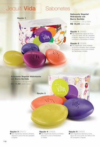 Opção 2 (76368)
n Nas fragrâncias: duas unidades
de Amora e Ameixa, duas unidades
de Abacaxi e Lima e uma unidade
de Framboesa e Violeta.
Opção 1 (34940)
n Nas fragrâncias: Água de Coco
e Flor do Tahiti, Flor de Laranjeira
e Papaia, Abacaxi e Lima, Amora
e Ameixa e Framboesa e Violeta.
Sabonete Vegetal
Hidratante em
Barra Sortido
5 unidades – 25 g cada
R$ 15,90 cada caixa
Opção 3
Opção 4 (34929)
n Nas fragrâncias Amora e Ameixa,
Abacaxi e Lima e Framboesa
e Violeta.
Opção 5 (34930)
n Nas fragrâncias Abacaxi e Lima,
Água de Coco e Flor do Tahiti e Flor
de Laranjeira e Papaia.
Opção 3 (34917)
n Nas fragrâncias Amora e Ameixa,
Abacaxi e Lima e Flor de Laranjeira
e Papaia.
Sabonete Vegetal Hidratante
em Barra Sortido
3 unidades – 90 g cada
R$ 17,50 cada caixa
Opçã
n Nas fragr
de Amor
de Abaca
de Fram
V t l Hidratante
Opção 1
SabonetesJequiti Vida
116
BR_VIDA_COLHEITA11-13.indd 116 5/23/13 3:36 AM
PDF/X-4 ISOarizona.flow
www.arizona.com.br +55 11 3847-1977 683758_BR_COLHEITA11-13_P116.pdf - 156.0 x 230.0 mm - p?g. 116BLACK YELLOW MAGENTA CYAN
Ag?ncia: Arizona | Cliente: Arizona
Processado por arizona.flow em Thu May 23 03:37:58 2013
 