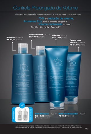 Máscara – 250 g
R$ 27,90 (57816)
Controle Prolongado de Volume
Complexo Nano Control Fyo (nanoproteína sericina, polímero condicionante e silicones).
n Embalagem reciclável.
Condicionador – 400 ml
R$ 19,90 (57814)
Condicionador
Refl
70% de redução de volume,
4x menos frizz após a primeira lavagem e
volume controlado 2x mais.*
Contém fltro solar. Sem sal.**
Shampoo – 400 ml
R$ 17,90 (57813) Creme para
Pentear – 200 ml
R$ 24,90 (57815)
Condicionador
R
Shampoo
Refl Shampoo – 400 ml
R$ 14,80 (34112)
Refl Condicionador – 400 ml
R$ 16,50 (34113)
*Uso combinado de shampoo, condicionador, máscara e creme para pentear da linha Jequiti fyo profssional
Controle Prolongado de Volume, comparado ao uso de shampoo comum. **Sem adição de cloreto de sódio.
119
BR_FYO_COLHEITA11-13.indd 119 5/22/13 1:46 AM
PDF/X-4 ISOarizona.flow
www.arizona.com.br +55 11 3847-1977 683758_BR_COLHEITA11-13_P119.pdf - 156.0 x 230.0 mm - p?g. 119BLACK YELLOW MAGENTA CYAN
Ag?ncia: Arizona | Cliente: Arizona
Processado por arizona.flow em Wed May 22 01:51:35 2013
 
