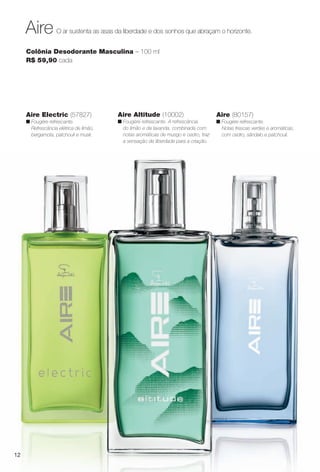 12
O ar sustenta as asas da liberdade e dos sonhos que abraçam o horizonte.Aire
Colônia Desodorante Masculina – 100 ml
R$ 59,90 cada
Aire (80157)
n Fougère refrescante.
Notas frescas verdes e aromáticas,
com cedro, sândalo e patchouli.
Aire Electric (57827)
n Fougère refrescante.
Refrescância elétrica de limão,
bergamota, patchouli e musk.
Aire Altitude (10002)
n Fougère refrescante. A refrescância
do limão e da lavanda, combinada com
notas aromáticas de musgo e cedro, traz
a sensação de liberdade para a criação.
PERFUMARIA_COLHEITA_11-13_pg12-13.indd 12 5/23/13 3:19 AM
PDF/X-4 ISOarizona.flow
www.arizona.com.br +55 11 3847-1977 683758_BR_COLHEITA11-13_P012.pdf - 156.0 x 230.0 mm - p?g. 12BLACK YELLOW MAGENTA CYAN
Ag?ncia: Arizona | Cliente: Arizona
Processado por arizona.flow em Thu May 23 03:19:54 2013
 