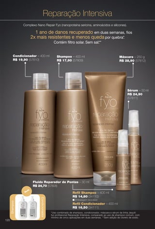 Reparação Intensiva
Complexo Nano Repair Fyo (nanoproteína sericina, aminoácidos e silicones).
1 ano de danos recuperado em duas semanas, fos
2x mais resistentes e menos queda por quebra*.
Contém fltro solar. Sem sal.**
Sérum – 50 ml
R$ 24,90
(57811)
*Uso combinado de shampoo, condicionador, máscara e sérum da linha Jequiti
fyo profissional Reparação Intensiva, comparado ao uso de shampoo comum, com
mínimo de cinco aplicações em duas semanas. **Sem adição de cloreto de sódio.
Fluido Reparador de Pontas – 30 ml
R$ 24,70 (57808)
Shampoo
Condicionador
Refl
n Embalagem reciclável.
R$ 14,80 (34110)
Refl Shampoo – 400 ml
Refl Condicionador – 400 ml
R$ 16,50 (34111)
Shampoo – 400 ml
R$ 17,90 (57809)
Máscara – 250 g
R$ 28,90 (57812)
Condicionador – 400 ml
R$ 19,90 (57810)
120
BR_FYO_COLHEITA11-13.indd 120 5/22/13 1:46 AM
PDF/X-4 ISOarizona.flow
www.arizona.com.br +55 11 3847-1977 683758_BR_COLHEITA11-13_P120.pdf - 156.0 x 230.0 mm - p?g. 120BLACK YELLOW MAGENTA CYAN
Ag?ncia: Arizona | Cliente: Arizona
Processado por arizona.flow em Wed May 22 01:51:35 2013
 