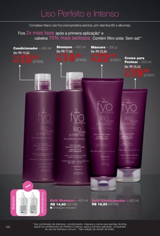 n Embalagem reciclável.
Refl Condicionador – 400 mlRefl Shampoo – 400 ml
R$ 14,80 (34108) R$ 16,50 (34109)
Liso Perfeito e IntensoShampoo
Condicionador
Refl
p
*Uso combinado de shampoo, condicionador, máscara e creme para pentear da linha
Jequiti fyo profssional Liso Perfeito e Intenso, após a primeira aplicação, comparado
ao uso de shampoo comum. **Sem adição de cloreto de sódio.
(57806)
De: R$ 19,90
Por:
R$15,90
Condicionador – 400 ml
Complexo Nano Liss Fyo (nanoproteína sericina, pró-vitamina B5 e silicones).
Fios 2x mais lisos após a primeira aplicação* e
cabelos 70% mais sedosos. Contém fltro solar. Sem sal.**
Shampoo – 400 ml
(57805)
De: R$ 17,90
Por:
R$14,90
Máscara – 250 g
(57807)
De: R$ 28,90
Por:
R$22,90 Creme para
Pentear – 200 ml
(57907)
De: R$ 26,30
Por:
R$19,90
122
BR_FYO_COLHEITA11-13.indd 122 5/22/13 1:47 AM
PDF/X-4 ISOarizona.flow
www.arizona.com.br +55 11 3847-1977 683758_BR_COLHEITA11-13_P122.pdf - 156.0 x 230.0 mm - p?g. 122BLACK YELLOW MAGENTA CYAN
Ag?ncia: Arizona | Cliente: Arizona
Processado por arizona.flow em Wed May 22 01:51:34 2013
 