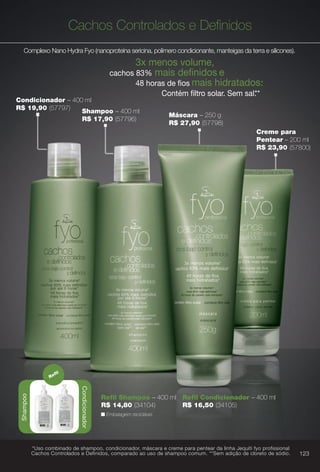 Cachos Controlados e Defnidos
Complexo Nano Hydra Fyo (nanoproteína sericina, polímero condicionante, manteigas da terra e silicones).
3x menos volume,
cachos 83% mais defnidos e
48 horas de fos mais hidratados.*
Contém fltro solar. Sem sal.**
Shampoo
Condicionador
Refl
n Embalagem reciclável.
Refl Shampoo – 400 ml
R$ 14,80 (34104)
Refl Condicionador – 400 ml
R$ 16,50 (34105)
Máscara – 250 g
R$ 27,90 (57798)
Creme para
Pentear – 200 ml
R$ 23,90 (57800)
Condicionador – 400 ml
R$ 19,90 (57797)
Shampoo – 400 ml
R$ 17,90 (57796)
*Uso combinado de shampoo, condicionador, máscara e creme para pentear da linha Jequiti fyo profissional
Cachos Controlados e Definidos, comparado ao uso de shampoo comum. **Sem adição de cloreto de sódio. 123
BR_FYO_COLHEITA11-13.indd 123 5/22/13 1:47 AM
PDF/X-4 ISOarizona.flow
www.arizona.com.br +55 11 3847-1977 683758_BR_COLHEITA11-13_P123.pdf - 156.0 x 230.0 mm - p?g. 123BLACK YELLOW MAGENTA CYAN
Ag?ncia: Arizona | Cliente: Arizona
Processado por arizona.flow em Wed May 22 01:51:35 2013
 