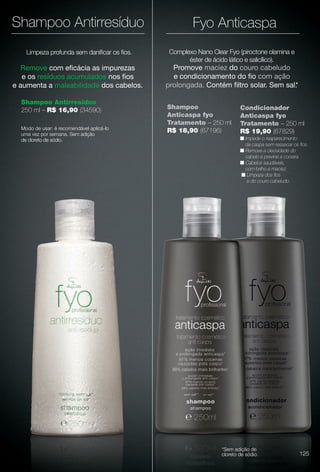 Promove maciez do couro cabeludo
e condicionamento do fo com ação
prolongada. Contém fltro solar. Sem sal.*
Complexo Nano Clear Fyo (piroctone olamina e
éster de ácido lático e salicílico).
Limpeza profunda sem danifcar os fos.
Shampoo Antirresíduo
250 ml – R$ 16,90 (34590)
Remove com efcácia as impurezas
e os resíduos acumulados nos fos
e aumenta a maleabilidade dos cabelos.
Shampoo
Anticaspa fyo
Tratamento – 250 ml
R$ 18,90 (67196)
Condicionador
Anticaspa fyo
Tratamento – 250 ml
R$ 19,90 (67829)
n Impede o reaparecimento
da caspa sem ressecar os fos.
n Remove a oleosidade do
cabelo e previne a coceira.
n Cabelos saudáveis,
com brilho e maciez.
n Limpeza dos fos
e do couro cabeludo.
Modo de usar: é recomendável aplicá-lo
uma vez por semana. Sem adição
de cloreto de sódio.
Shampoo Antirresíduo
*Sem adição de
cloreto de sódio.
Fyo Anticaspa
125
BR_FYO_COLHEITA11-13.indd 125 5/22/13 1:47 AM
PDF/X-4 ISOarizona.flow
www.arizona.com.br +55 11 3847-1977 683758_BR_COLHEITA11-13_P125.pdf - 156.0 x 230.0 mm - p?g. 125BLACK YELLOW MAGENTA CYAN
Ag?ncia: Arizona | Cliente: Arizona
Processado por arizona.flow em Wed May 22 01:51:35 2013
 