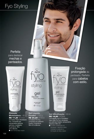 Fyo Styling
Perfeita
para destacar
mechas e
penteados.
Pomada
Modeladora – 60 g
R$ 17,20 (67202)
Complexo Nano Modelador
Fyo, composto por
nanoproteína sericina,
polímero modelador,
D-pantenol, fltro
UV e silicone.
n Não forma falsa caspa.
Gel Líquido
Fixador – 150 g
R$ 20,20 (67832)
Complexo Fix Fyo,
composto por polímero
fxador, D-pantenol,
fltro UV e silicone.
Gel Ultrafxação – 60 ml
R$ 14,80 (76369)
Formulação com o Complexo
Nano Max Fix Fyo, composto
por polímero fxador, nanoproteína
sericina e fltro UV.
n Confere ultrafxação ao
penteado, deixando efeito
molhado e evitando a
formação de falsa caspa.
Fixação
prolongada do
penteado. Perfeito
para cabelos
com estilo.
g
dor
Gel Líquido
Fixador – 150 g
R$ 20,20 (67832)
Complexo Fix Fyo,
composto por polímero
fxador, D-pantenol,
fltro UV e silicone.
G
R
F
N
p
s
n
126
BR_FYO_COLHEITA11-13.indd 126 5/22/13 1:47 AM
PDF/X-4 ISOarizona.flow
www.arizona.com.br +55 11 3847-1977 683758_BR_COLHEITA11-13_P126.pdf - 156.0 x 230.0 mm - p?g. 126BLACK YELLOW MAGENTA CYAN
Ag?ncia: Arizona | Cliente: Arizona
Processado por arizona.flow em Wed May 22 01:51:34 2013
 